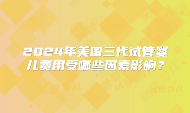 2024年美国三代试管婴儿费用受哪些因素影响？