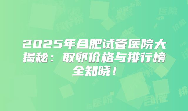 2025年合肥试管医院大揭秘：取卵价格与排行榜全知晓！