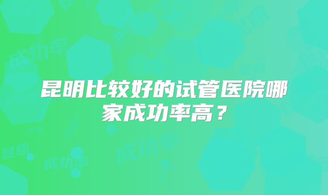 昆明比较好的试管医院哪家成功率高？