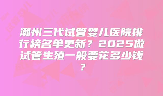 潮州三代试管婴儿医院排行榜名单更新？2025做试管生殖一般要花多少钱？