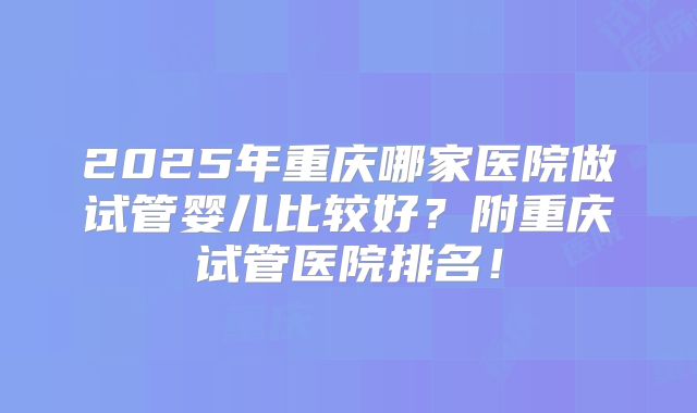 2025年重庆哪家医院做试管婴儿比较好？附重庆试管医院排名！