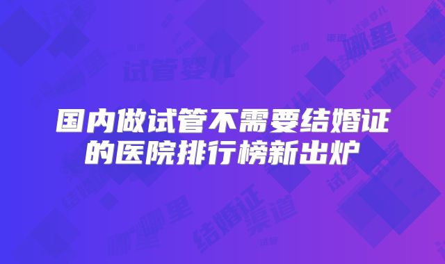 国内做试管不需要结婚证的医院排行榜新出炉
