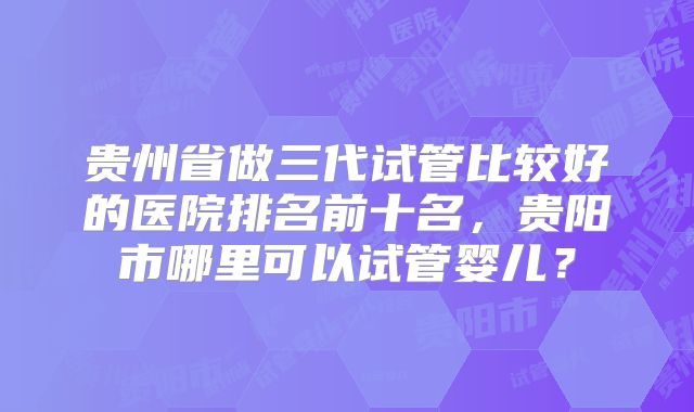 贵州省做三代试管比较好的医院排名前十名,贵阳市哪里可以试管婴儿?