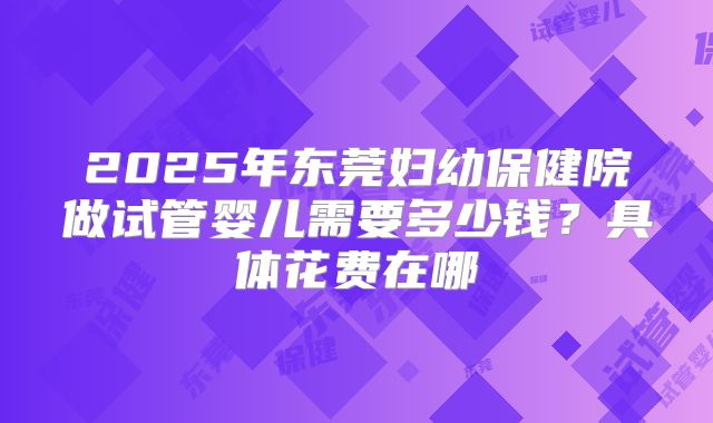 2025年东莞妇幼保健院做试管婴儿需要多少钱？具体花费在哪