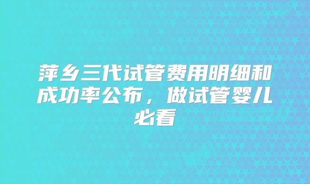萍乡三代试管费用明细和成功率公布，做试管婴儿必看