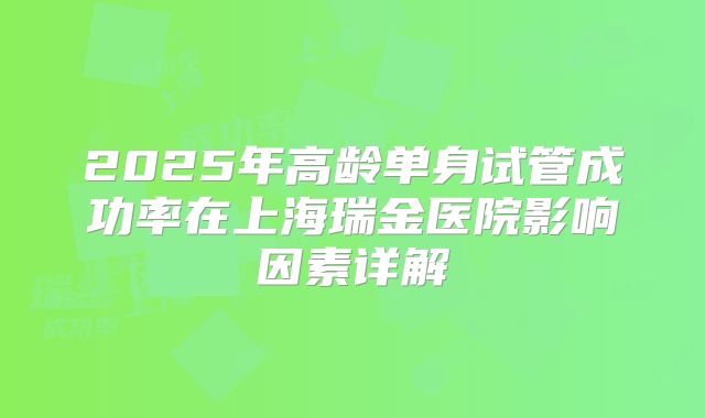 2025年高龄单身试管成功率在上海瑞金医院影响因素详解