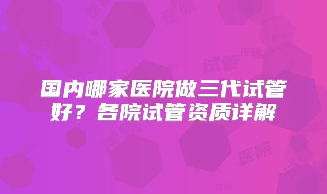 国内哪家医院做三代试管好？各院试管资质详解