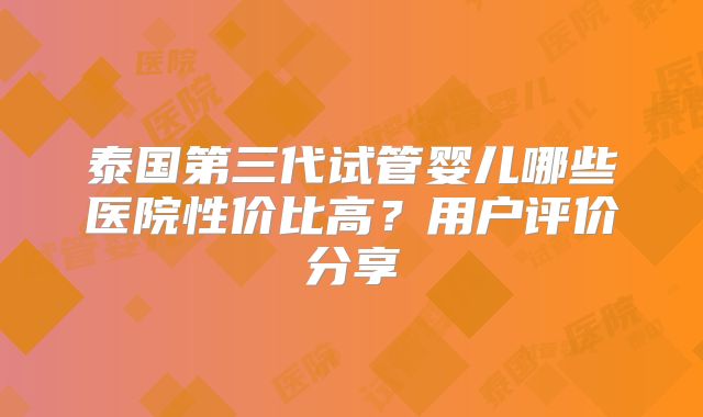 泰国第三代试管婴儿哪些医院性价比高？用户评价分享