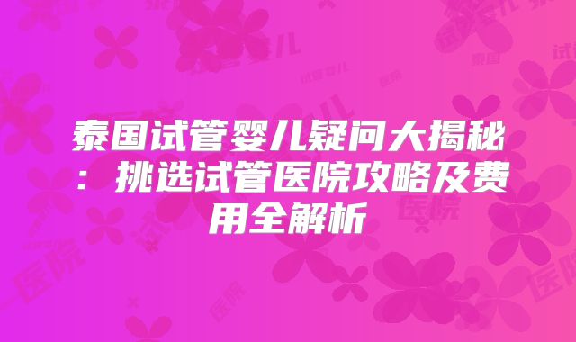 泰国试管婴儿疑问大揭秘：挑选试管医院攻略及费用全解析