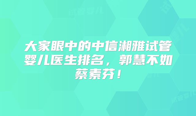 大家眼中的中信湘雅试管婴儿医生排名，郭慧不如蔡素芬！