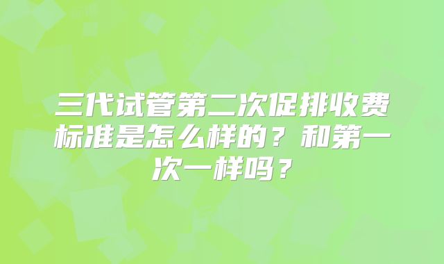 三代试管第二次促排收费标准是怎么样的？和第一次一样吗？