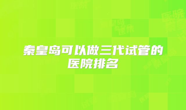 秦皇岛可以做三代试管的医院排名