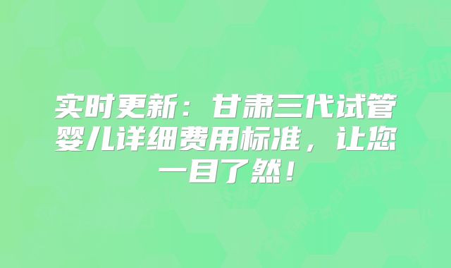 实时更新：甘肃三代试管婴儿详细费用标准，让您一目了然！