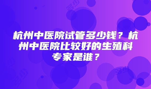 杭州中医院试管多少钱？杭州中医院比较好的生殖科专家是谁？