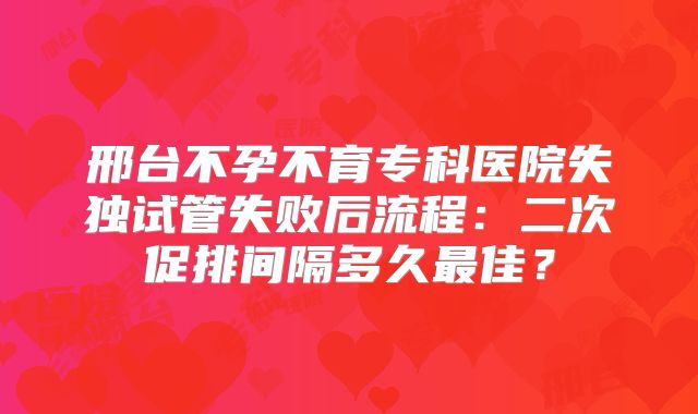 邢台不孕不育专科医院失独试管失败后流程：二次促排间隔多久最佳？