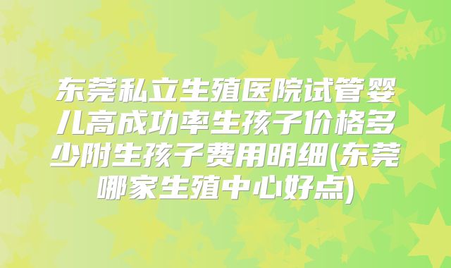 东莞私立生殖医院试管婴儿高成功率生孩子价格多少附生孩子费用明细(东莞哪家生殖中心好点)
