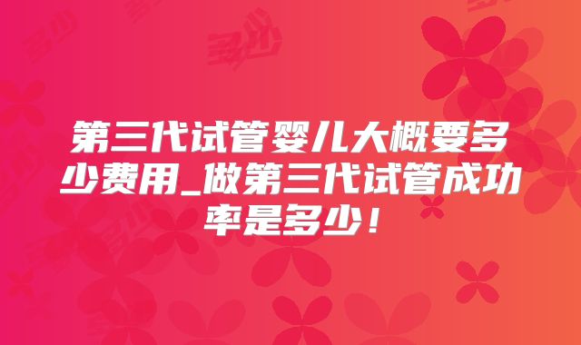 第三代试管婴儿大概要多少费用_做第三代试管成功率是多少!