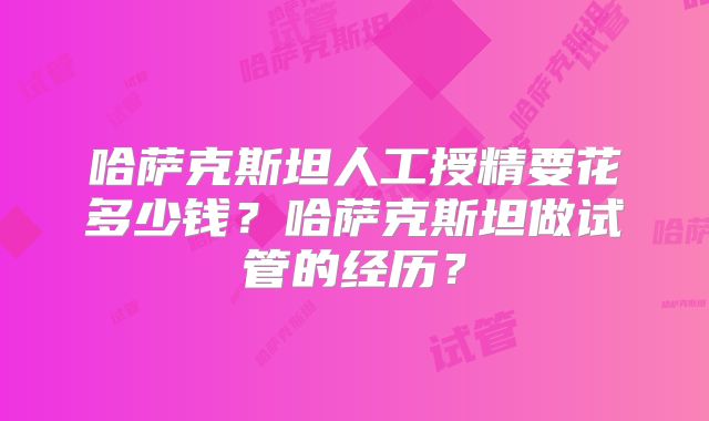 哈萨克斯坦人工授精要花多少钱？哈萨克斯坦做试管的经历？