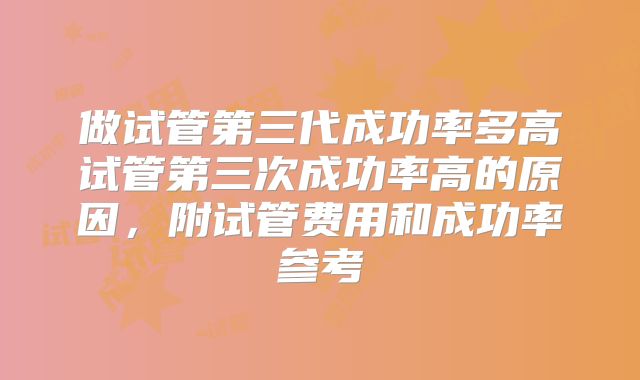 做试管第三代成功率多高试管第三次成功率高的原因，附试管费用和成功率参考
