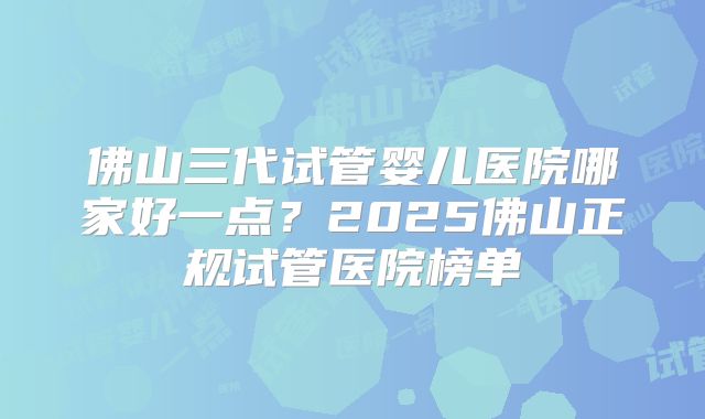 佛山三代试管婴儿医院哪家好一点？2025佛山正规试管医院榜单