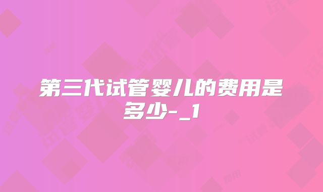 第三代试管婴儿的费用是多少-_1