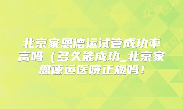北京家恩德运试管成功率高吗(多久能成功_北京家恩德运医院正规吗!