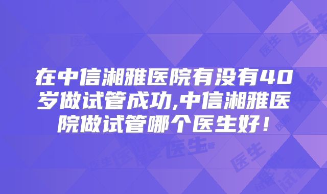 在中信湘雅医院有没有40岁做试管成功,中信湘雅医院做试管哪个医生好！