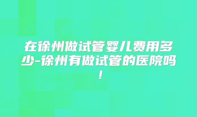 在徐州做试管婴儿费用多少-徐州有做试管的医院吗!