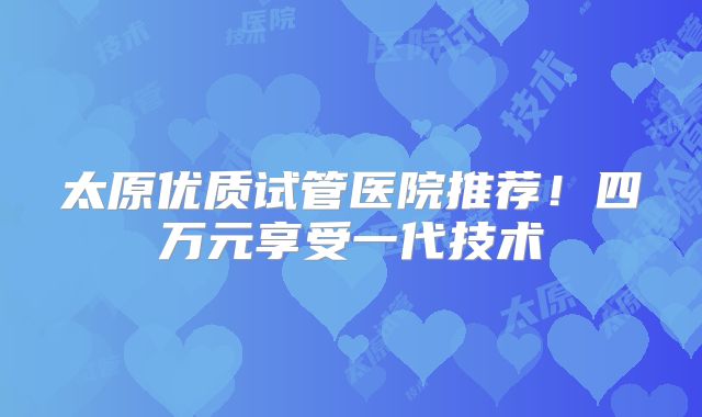 太原优质试管医院推荐！四万元享受一代技术