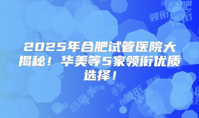 2025年合肥试管医院大揭秘！华美等5家领衔优质选择！