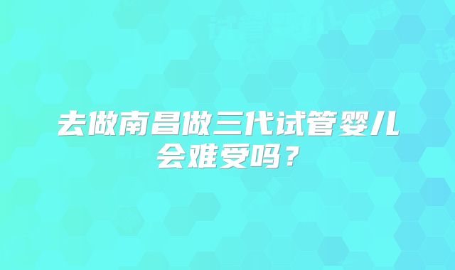 去做南昌做三代试管婴儿会难受吗?