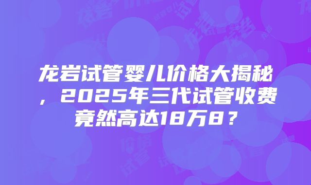 龙岩试管婴儿价格大揭秘，2025年三代试管收费竟然高达18万8？