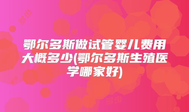 鄂尔多斯做试管婴儿费用大概多少(鄂尔多斯生殖医学哪家好)