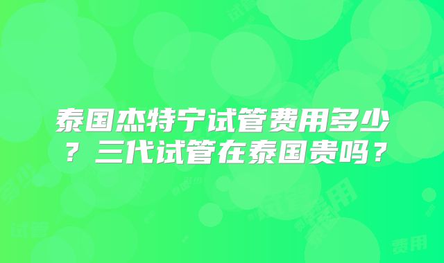 泰国杰特宁试管费用多少?三代试管在泰国贵吗?