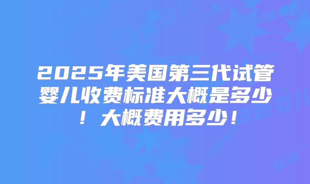 2025年美国第三代试管婴儿收费标准大概是多少!大概费用多少!
