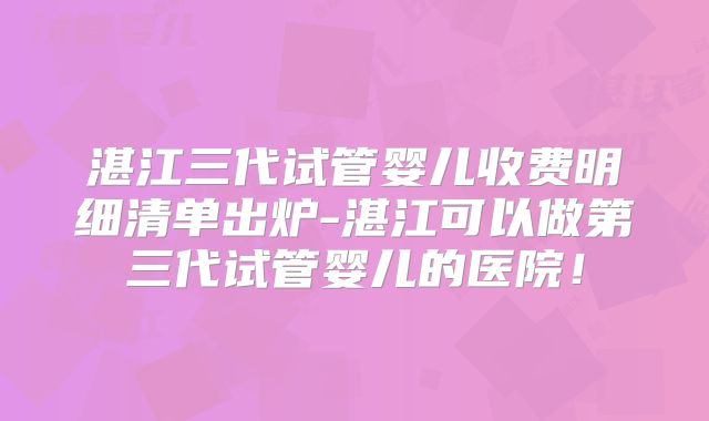 湛江三代试管婴儿收费明细清单出炉-湛江可以做第三代试管婴儿的医院!