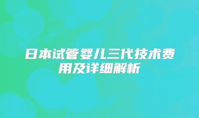 日本试管婴儿三代技术费用及详细解析