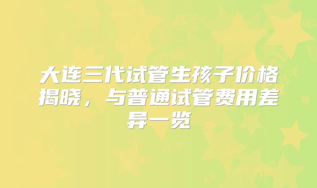 大连三代试管生孩子价格揭晓，与普通试管费用差异一览