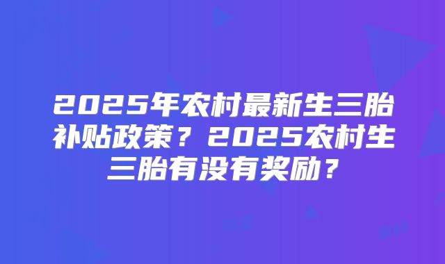 2025年农村最新生三胎补贴政策?2025农村生三胎有没有奖励?