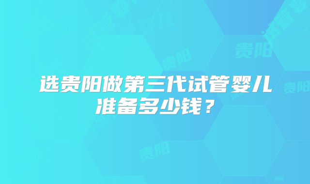 选贵阳做第三代试管婴儿准备多少钱?