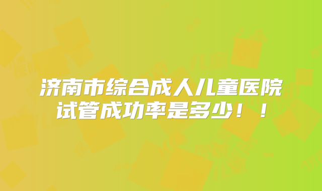 济南市综合成人儿童医院试管成功率是多少！！