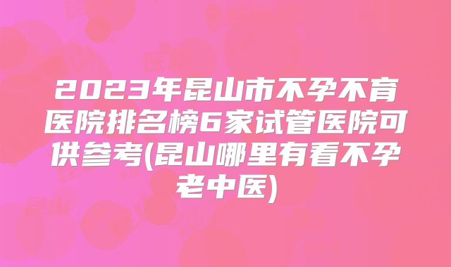 2023年昆山市不孕不育医院排名榜6家试管医院可供参考(昆山哪里有看不孕老中医)