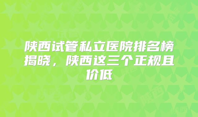 陕西试管私立医院排名榜揭晓,陕西这三个正规且价低