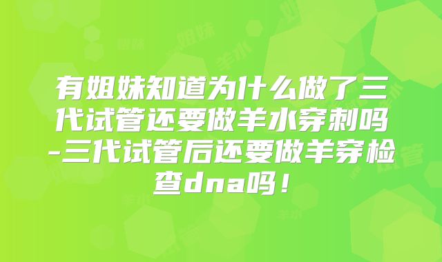 有姐妹知道为什么做了三代试管还要做羊水穿刺吗-三代试管后还要做羊穿检查dna吗！