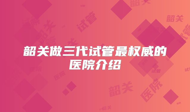 韶关做三代试管最权威的医院介绍