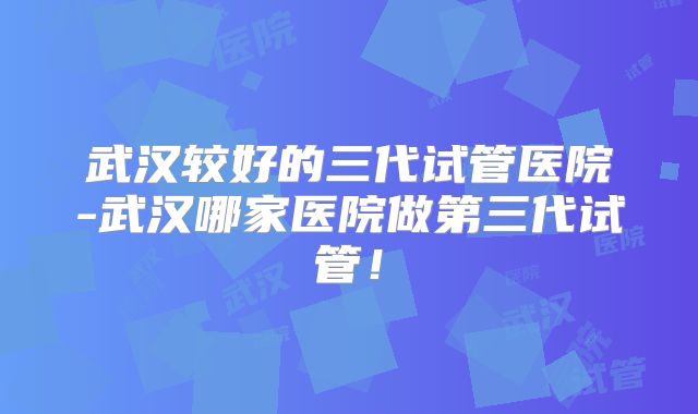 武汉较好的三代试管医院-武汉哪家医院做第三代试管!