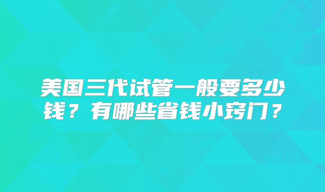 美国三代试管一般要多少钱?有哪些省钱小窍门?