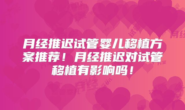 月经推迟试管婴儿移植方案推荐!月经推迟对试管移植有影响吗!