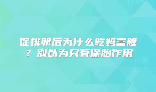 促排卵后为什么吃妈富隆?别以为只有保胎作用