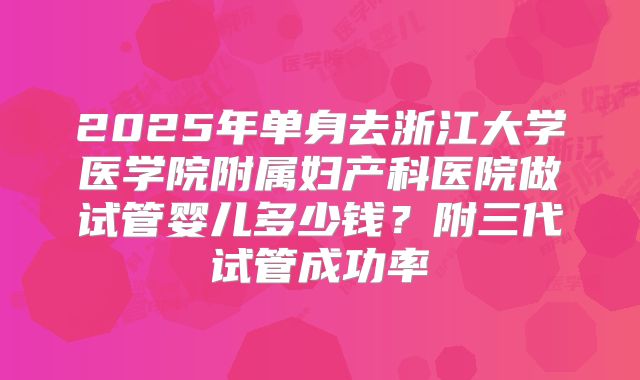 2025年单身去浙江大学医学院附属妇产科医院做试管婴儿多少钱？附三代试管成功率